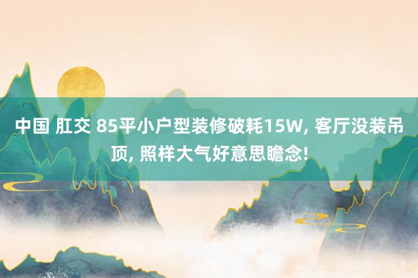 中国 肛交 85平小户型装修破耗15W， 客厅没装吊顶， 照样大气好意思瞻念!