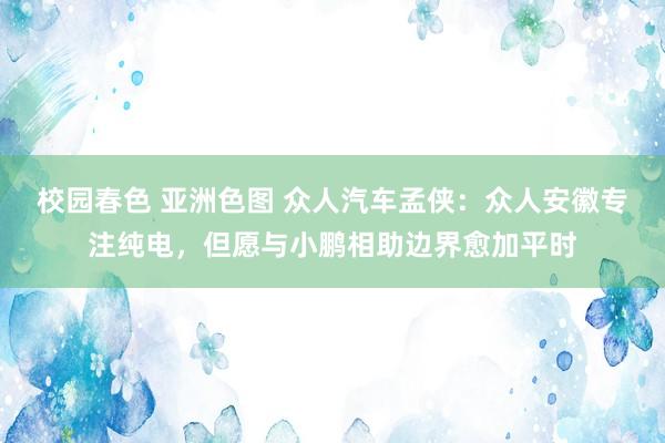 校园春色 亚洲色图 众人汽车孟侠：众人安徽专注纯电，但愿与小鹏相助边界愈加平时