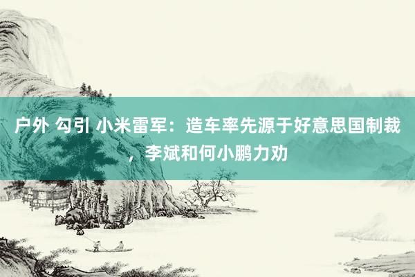 户外 勾引 小米雷军：造车率先源于好意思国制裁，李斌和何小鹏力劝