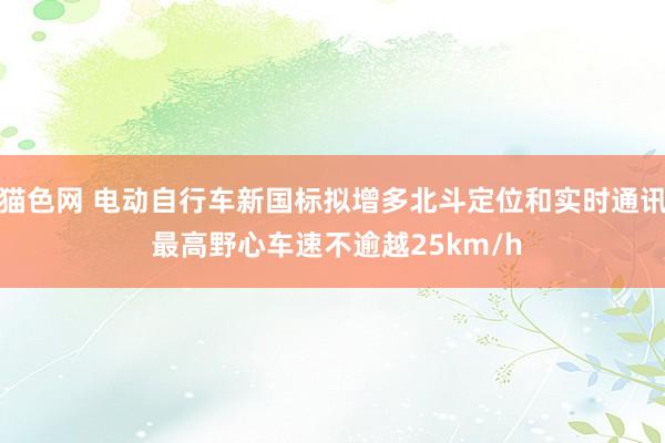 猫色网 电动自行车新国标拟增多北斗定位和实时通讯 最高野心车速不逾越25km/h