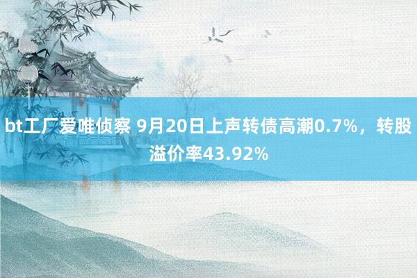 bt工厂爱唯侦察 9月20日上声转债高潮0.7%，转股溢价率43.92%