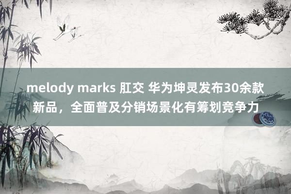 melody marks 肛交 华为坤灵发布30余款新品，全面普及分销场景化有筹划竞争力