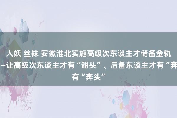 人妖 丝袜 安徽淮北实施高级次东谈主才储备金轨制——让高级次东谈主才有“甜头”、后备东谈主才有“奔头”