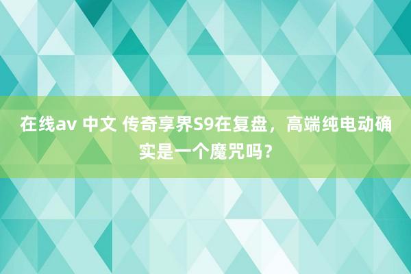 在线av 中文 传奇享界S9在复盘，高端纯电动确实是一个魔咒吗？