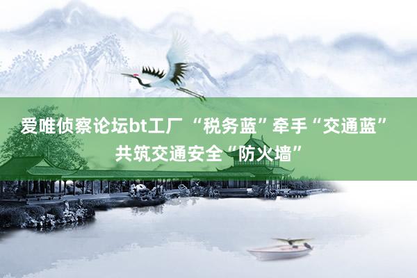 爱唯侦察论坛bt工厂 “税务蓝”牵手“交通蓝” 共筑交通安全“防火墙”