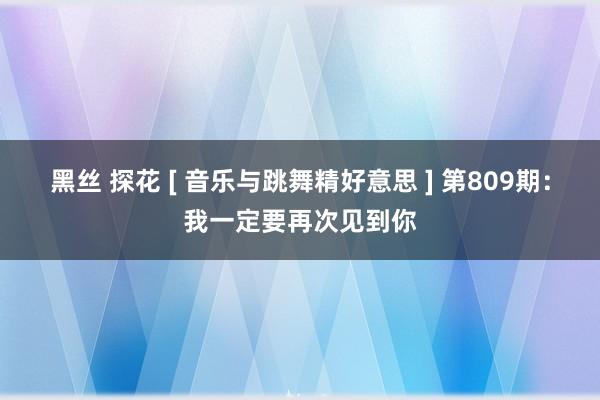 黑丝 探花 [ 音乐与跳舞精好意思 ] 第809期：我一定要再次见到你