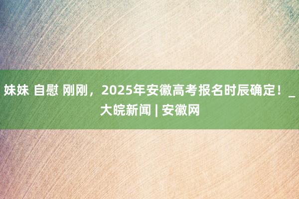 妹妹 自慰 刚刚，2025年安徽高考报名时辰确定！_大皖新闻 | 安徽网