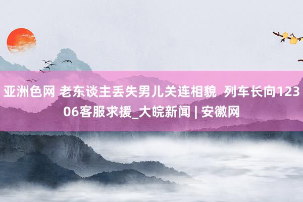 亚洲色网 老东谈主丢失男儿关连相貌  列车长向12306客服求援_大皖新闻 | 安徽网