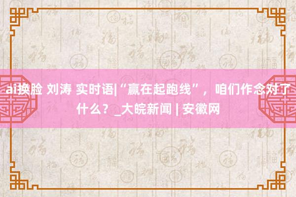 ai换脸 刘涛 实时语|“赢在起跑线”，咱们作念对了什么？_大皖新闻 | 安徽网