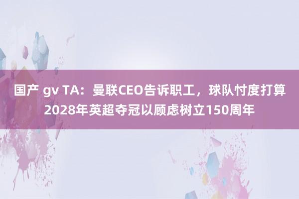 国产 gv TA：曼联CEO告诉职工，球队忖度打算2028年英超夺冠以顾虑树立150周年