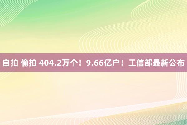 自拍 偷拍 404.2万个！9.66亿户！工信部最新公布