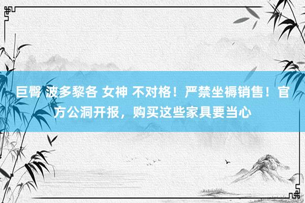 巨臀 波多黎各 女神 不对格！严禁坐褥销售！官方公洞开报，购买这些家具要当心