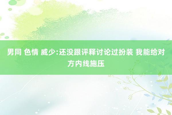 男同 色情 威少:还没跟评释讨论过扮装 我能给对方内线施压