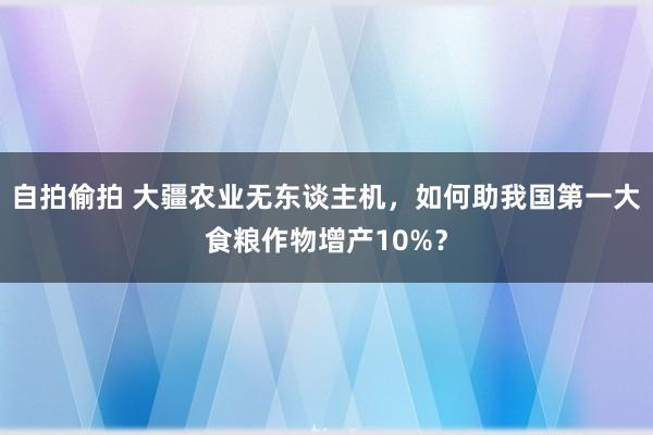 自拍偷拍 大疆农业无东谈主机，如何助我国第一大食粮作物增产10%？