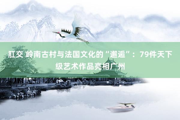 肛交 岭南古村与法国文化的“邂逅”：79件天下级艺术作品亮相广州