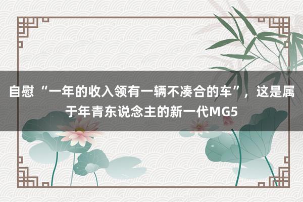 自慰 “一年的收入领有一辆不凑合的车”，这是属于年青东说念主的新一代MG5