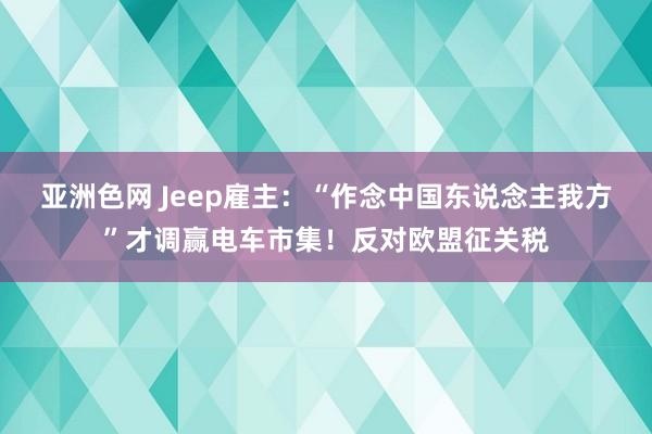 亚洲色网 Jeep雇主：“作念中国东说念主我方”才调赢电车市集！反对欧盟征关税