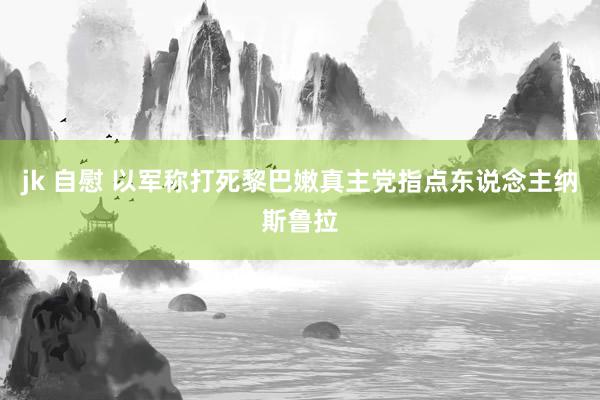 jk 自慰 以军称打死黎巴嫩真主党指点东说念主纳斯鲁拉