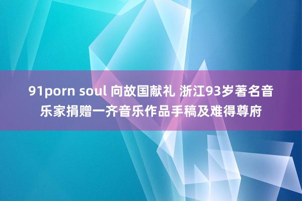 91porn soul 向故国献礼 浙江93岁著名音乐家捐赠一齐音乐作品手稿及难得尊府