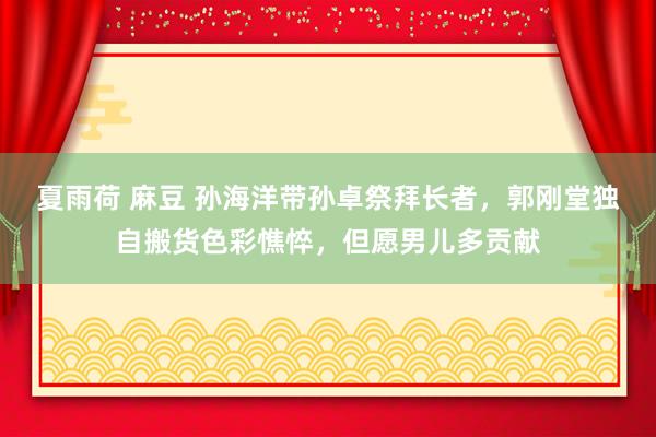 夏雨荷 麻豆 孙海洋带孙卓祭拜长者，郭刚堂独自搬货色彩憔悴，但愿男儿多贡献