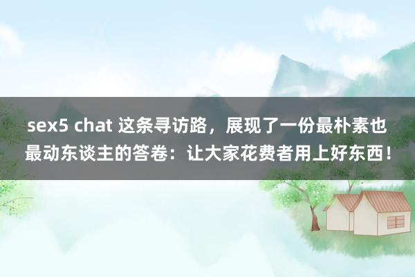 sex5 chat 这条寻访路，展现了一份最朴素也最动东谈主的答卷：让大家花费者用上好东西！