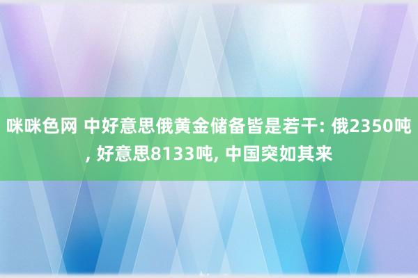 咪咪色网 中好意思俄黄金储备皆是若干: 俄2350吨， 好意思8133吨， 中国突如其来