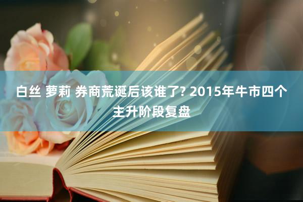 白丝 萝莉 券商荒诞后该谁了? 2015年牛市四个主升阶段复盘