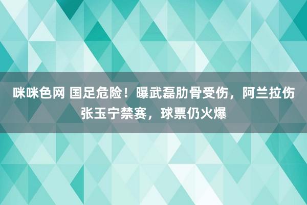 咪咪色网 国足危险！曝武磊肋骨受伤，阿兰拉伤张玉宁禁赛，球票仍火爆