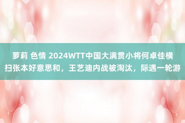 萝莉 色情 2024WTT中国大满贯小将何卓佳横扫张本好意思和，王艺迪内战被淘汰，际遇一轮游