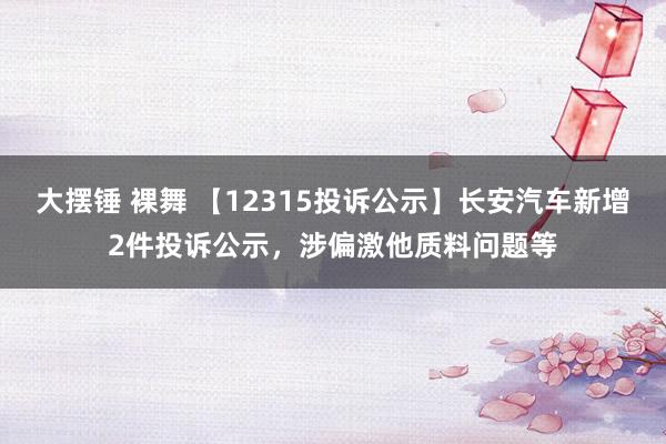 大摆锤 裸舞 【12315投诉公示】长安汽车新增2件投诉公示，涉偏激他质料问题等