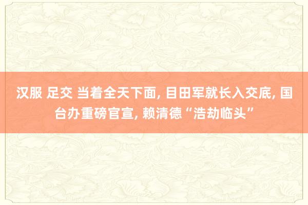 汉服 足交 当着全天下面， 目田军就长入交底， 国台办重磅官宣， 赖清德“浩劫临头”