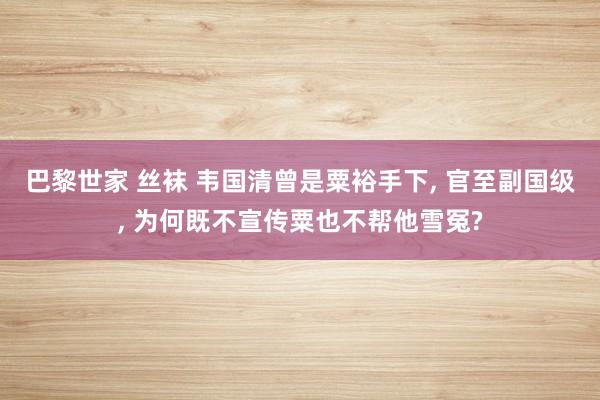 巴黎世家 丝袜 韦国清曾是粟裕手下， 官至副国级， 为何既不宣传粟也不帮他雪冤?