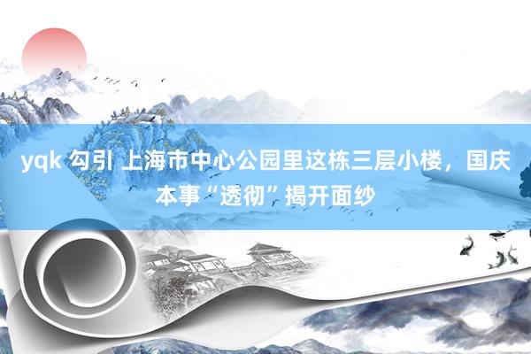 yqk 勾引 上海市中心公园里这栋三层小楼，国庆本事“透彻”揭开面纱