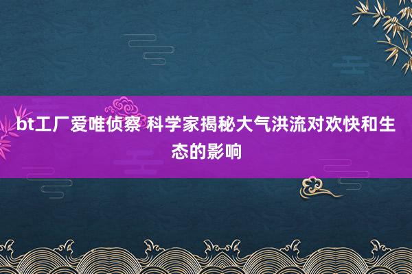 bt工厂爱唯侦察 科学家揭秘大气洪流对欢快和生态的影响