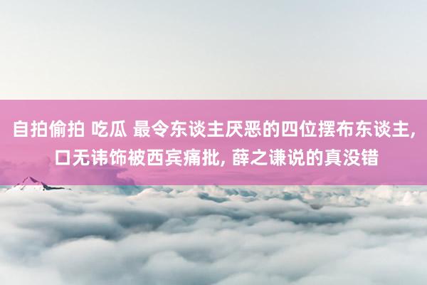 自拍偷拍 吃瓜 最令东谈主厌恶的四位摆布东谈主， 口无讳饰被西宾痛批， 薛之谦说的真没错