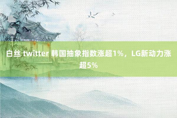 白丝 twitter 韩国抽象指数涨超1%，LG新动力涨超5%