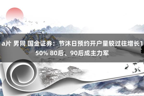 a片 男同 国金证券：节沐日预约开户量较过往增长150% 80后、90后成主力军