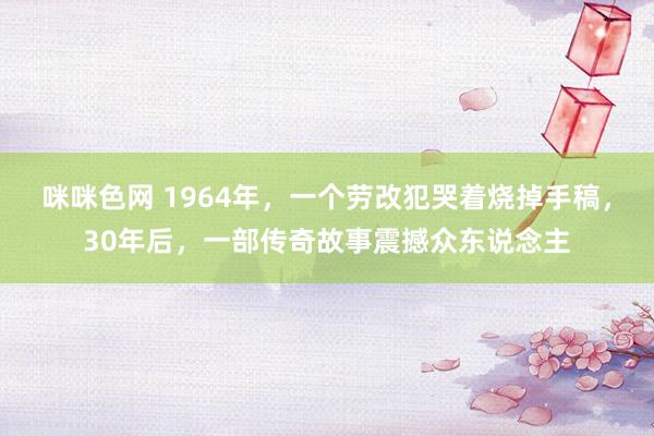 咪咪色网 1964年，一个劳改犯哭着烧掉手稿，30年后，一部传奇故事震撼众东说念主