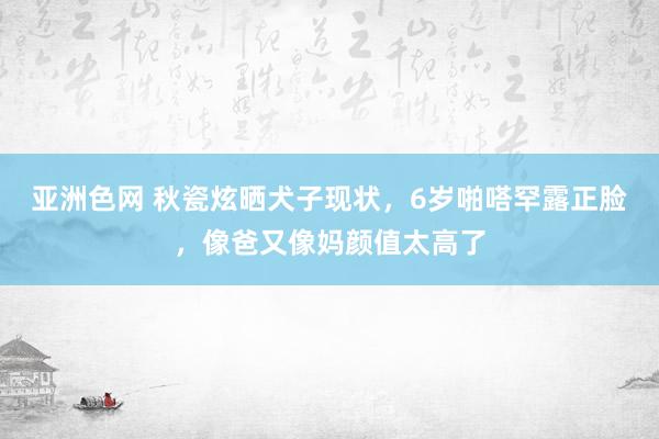 亚洲色网 秋瓷炫晒犬子现状，6岁啪嗒罕露正脸，像爸又像妈颜值太高了