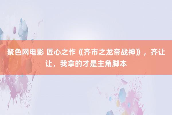 聚色网电影 匠心之作《齐市之龙帝战神》，齐让让，我拿的才是主角脚本