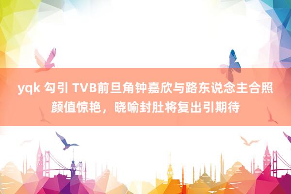 yqk 勾引 TVB前旦角钟嘉欣与路东说念主合照颜值惊艳，晓喻封肚将复出引期待