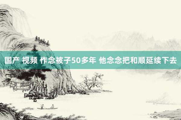 国产 视频 作念被子50多年 他念念把和顺延续下去