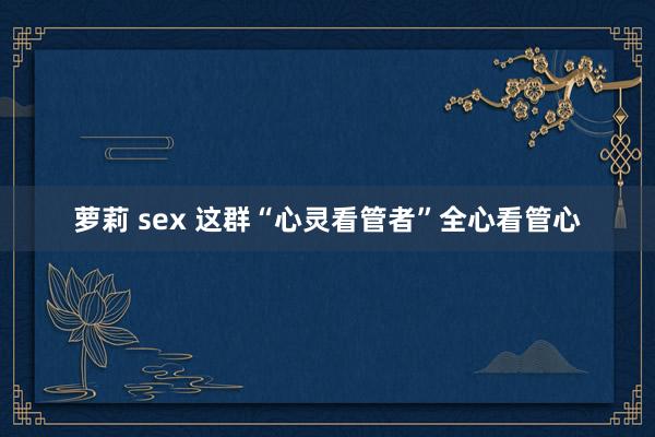 萝莉 sex 这群“心灵看管者”全心看管心