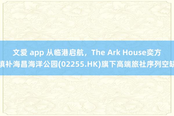 文爱 app 从临港启航，The Ark House奕方填补海昌海洋公园(02255.HK)旗下高端旅社序列空缺