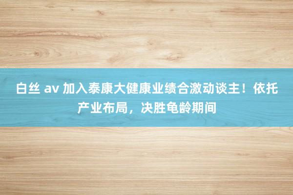 白丝 av 加入泰康大健康业绩合激动谈主！依托产业布局，决胜龟龄期间