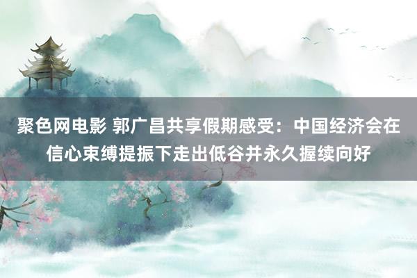 聚色网电影 郭广昌共享假期感受：中国经济会在信心束缚提振下走出低谷并永久握续向好