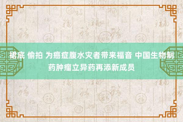 裙底 偷拍 为癌症腹水灾者带来福音 中国生物制药肿瘤立异药再添新成员