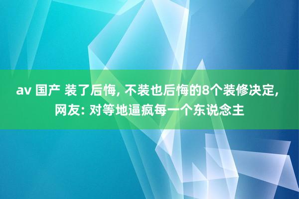 av 国产 装了后悔， 不装也后悔的8个装修决定， 网友: 对等地逼疯每一个东说念主