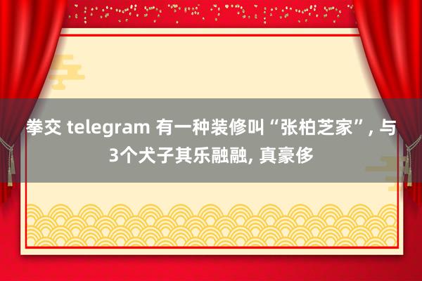 拳交 telegram 有一种装修叫“张柏芝家”， 与3个犬子其乐融融， 真豪侈