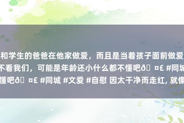 和学生的爸爸在他家做爱，而且是当着孩子面前做爱，太刺激了，孩子完全不看我们，可能是年龄还小什么都不懂吧🤣 #同城 #文爱 #自慰 因太干净而走红， 就像样板房